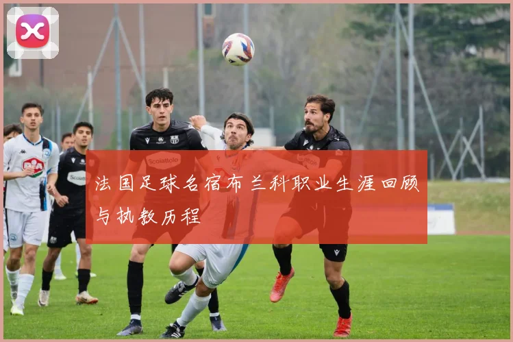 法国足球名宿布兰科职业生涯回顾与执教历程