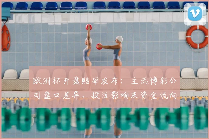 欧洲杯开盘赔率发布：主流博彩公司盘口差异、投注影响及资金流向赛果预判